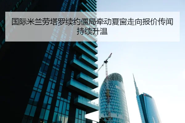 国际米兰劳塔罗续约僵局牵动夏窗走向报价传闻持续升温