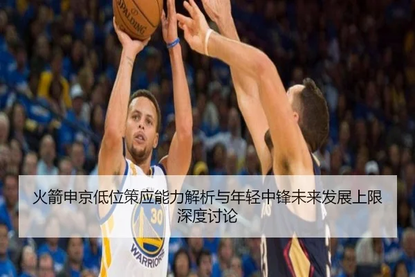 火箭申京低位策应能力解析与年轻中锋未来发展上限深度讨论