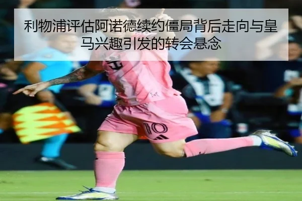 利物浦评估阿诺德续约僵局背后走向与皇马兴趣引发的转会悬念