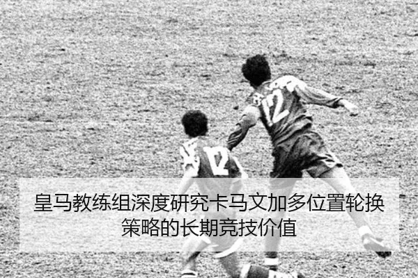 皇马教练组深度研究卡马文加多位置轮换策略的长期竞技价值