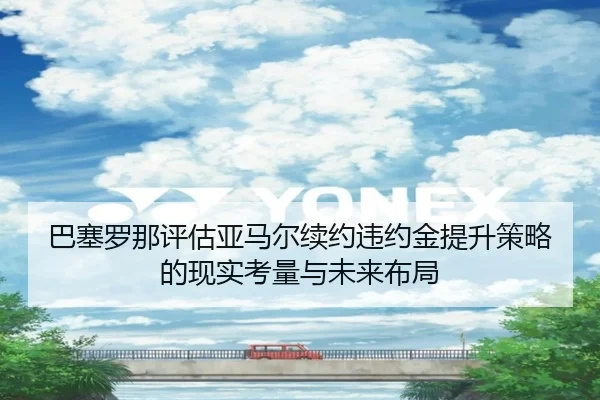 巴塞罗那评估亚马尔续约违约金提升策略的现实考量与未来布局