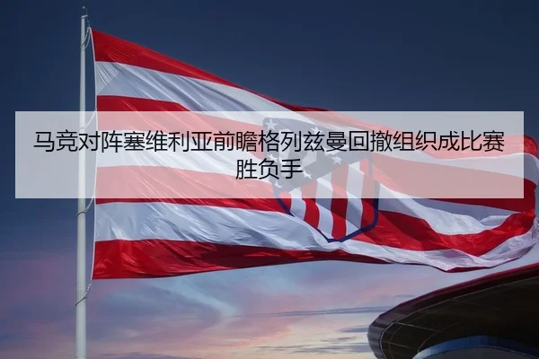 马竞对阵塞维利亚前瞻格列兹曼回撤组织成比赛胜负手